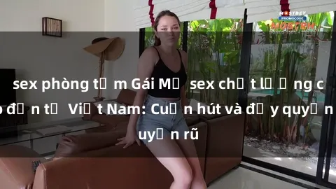 sex phòng tắm Gái Mỹ sex chất lượng cao đến từ Việt Nam: Cuốn hút và đầy quyến rũ