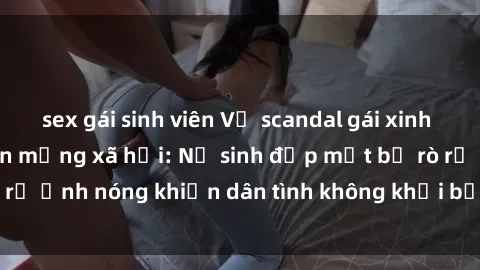 sex gái sinh viên Vụ scandal gái xinh lộ hàng gây sốt trên mạng xã hội: Nữ sinh đẹp mắt bị rò rỉ ảnh nóng khiến dân tình không khỏi bất ngờ và phẫn nộ!