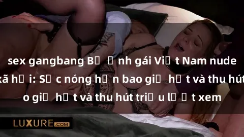 sex gangbang Bộ ảnh gái Việt Nam nude gây sốt mạng xã hội: Sắc nóng hơn bao giờ hết và thu hút triệu lượt xem
