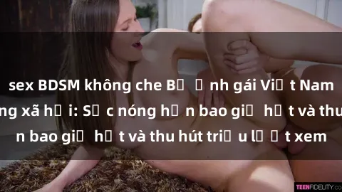 sex BDSM không che Bộ ảnh gái Việt Nam nude gây sốt mạng xã hội: Sắc nóng hơn bao giờ hết và thu hút triệu lượt xem