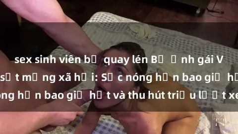 sex sinh viên bị quay lén Bộ ảnh gái Việt Nam nude gây sốt mạng xã hội: Sắc nóng hơn bao giờ hết và thu hút triệu lượt xem