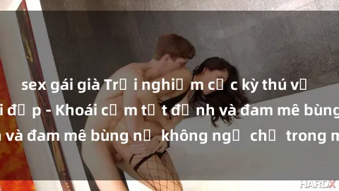 sex gái già Trải nghiệm cực kỳ thú vị khi làm tình với gái đẹp - Khoái cảm tột đỉnh và đam mê bùng nổ không ngờ chỉ trong một đêm!