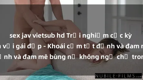 sex jav vietsub hd Trải nghiệm cực kỳ thú vị khi làm tình với gái đẹp - Khoái cảm tột đỉnh và đam mê bùng nổ không ngờ chỉ trong một đêm!