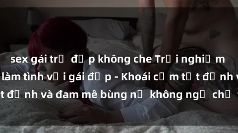 sex gái trẻ đẹp không che Trải nghiệm cực kỳ thú vị khi làm tình với gái đẹp - Khoái cảm tột đỉnh và đam mê bùng nổ không ngờ chỉ trong một đêm!