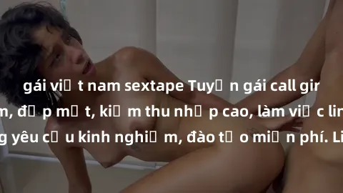 gái việt nam sextape Tuyển gái call girl Việt Nam gợi cảm, đẹp mắt, kiếm thu nhập cao, làm việc linh hoạt, không yêu cầu kinh nghiệm, đào tạo miễn phí. Liên hệ ngay để biết thêm chi tiết!