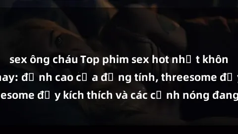 sex ông cháu Top phim sex hot nhất không thể bỏ lỡ năm nay: đỉnh cao của đồng tính, threesome đầy kích thích và các cảnh nóng đang gây sốt!
