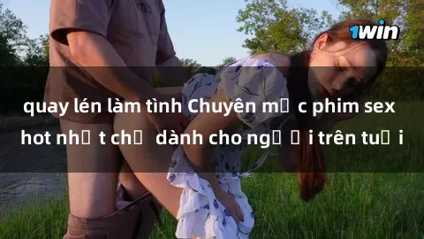 quay lén làm tình Chuyên mục phim sex hot nhất chỉ dành cho người trên tuổi