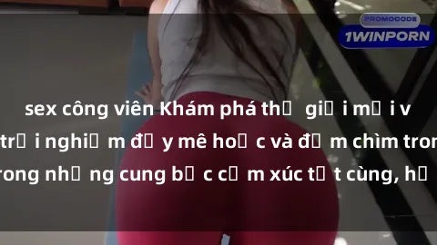 sex công viên Khám phá thế giới mới với sex người lớn: trải nghiệm đầy mê hoặc và đắm chìm trong những cung bậc cảm xúc tột cùng, hứng khởi và cuốn hút.