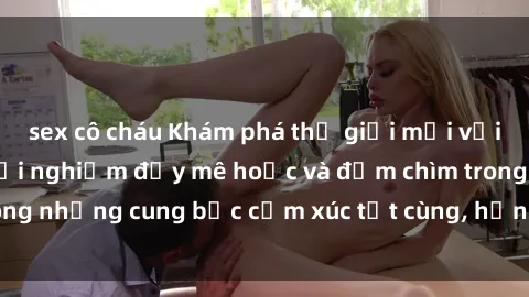 sex cô cháu Khám phá thế giới mới với sex người lớn: trải nghiệm đầy mê hoặc và đắm chìm trong những cung bậc cảm xúc tột cùng, hứng khởi và cuốn hút.