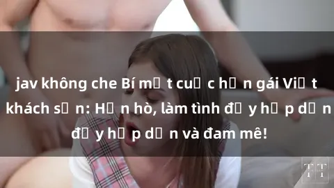 jav không che Bí mật cuộc hẹn gái Việt lần đầu ở khách sạn: Hẹn hò, làm tình đầy hấp dẫn và đam mê!