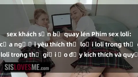 sex khách sạn bị quay lén Phim sex loli: thỏa mãn đam mê của người yêu thích thể loại loli trong thế giới ảo đầy kích thích và quyến rũ.