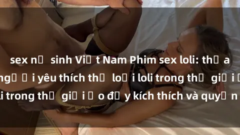 sex nữ sinh Việt Nam Phim sex loli: thỏa mãn đam mê của người yêu thích thể loại loli trong thế giới ảo đầy kích thích và quyến rũ.