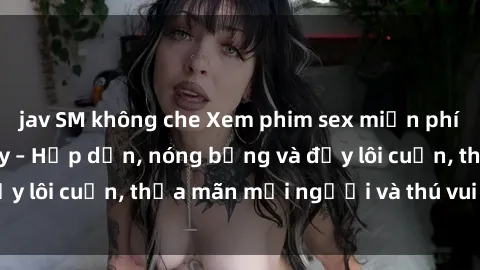 jav SM không che Xem phim sex miễn phí online ngay tại đây – Hấp dẫn, nóng bỏng và đầy lôi cuốn, thỏa mãn mọi người và thú vui của bạn!
