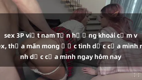 sex 3P việt nam Tận hưởng khoái cảm với gái xinh sex, thỏa mãn mong ước tình dục của mình ngay hôm nay