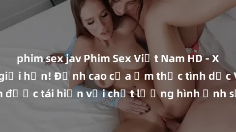 phim sex jav Phim Sex Việt Nam HD - Xem ngay và không giới hạn! Đỉnh cao của ẩm thực tình dục Việt Nam được tái hiện với chất lượng hình ảnh sắc nét. Hãy thưởng thức ngay!