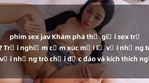 phim sex jav Khám phá thế giới sex trực tuyến: Hơn tuổi? Trải nghiệm cảm xúc mới lạ với những trò chơi độc đáo và kích thích người lớn