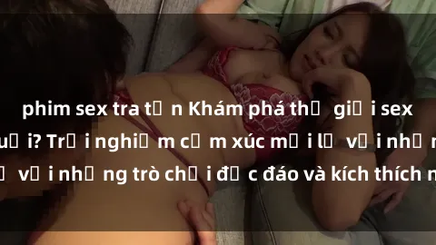 phim sex tra tấn Khám phá thế giới sex trực tuyến: Hơn tuổi? Trải nghiệm cảm xúc mới lạ với những trò chơi độc đáo và kích thích người lớn