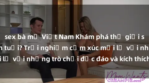 sex bà mẹ Việt Nam Khám phá thế giới sex trực tuyến: Hơn tuổi? Trải nghiệm cảm xúc mới lạ với những trò chơi độc đáo và kích thích người lớn