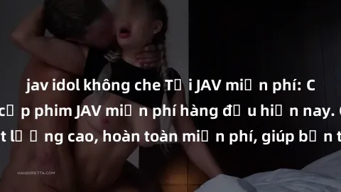 jav idol không che Tải JAV miễn phí: Các trang web cung cấp phim JAV miễn phí hàng đầu hiện nay. Các tác phẩm chất lượng cao, hoàn toàn miễn phí, giúp bạn thỏa mãn niềm đam mê mà không tốn kém.