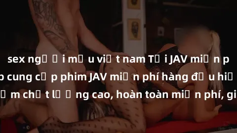 sex người mẫu việt nam Tải JAV miễn phí: Các trang web cung cấp phim JAV miễn phí hàng đầu hiện nay. Các tác phẩm chất lượng cao, hoàn toàn miễn phí, giúp bạn thỏa mãn niềm đam mê mà không tốn kém.