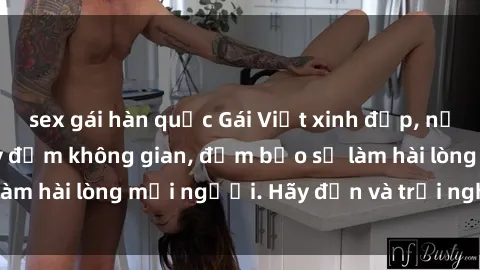 sex gái hàn quốc Gái Việt xinh đẹp, nồng nàn làm tình say đắm không gian, đảm bảo sẽ làm hài lòng mọi người. Hãy đến và trải nghiệm ngay!