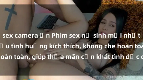 sex camera ẩn Phim sex nữ sinh mới nhất: Trải nghiệm nhiều tình huống kích thích, không che hoàn toàn, giúp thỏa mãn cơn khát tình dục của các bạn trẻ