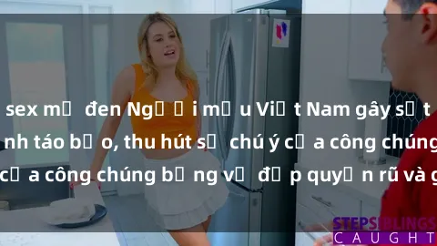 sex mỹ đen Người mẫu Việt Nam gây sốt với loạt shoot ảnh táo bạo, thu hút sự chú ý của công chúng bằng vẻ đẹp quyến rũ và gợi cảm.