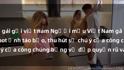 gái gọi việt nam Người mẫu Việt Nam gây sốt với loạt shoot ảnh táo bạo, thu hút sự chú ý của công chúng bằng vẻ đẹp quyến rũ và gợi cảm.