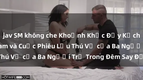jav SM không che Khoảnh Khắc Đầy Kịch Tính: Sex  Việt Nam và Cuộc Phiêu Lưu Thú Vị của Ba Người Trẻ Trong Đêm Say Đắm