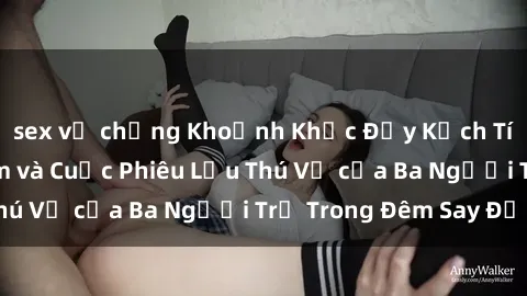 sex vợ chồng Khoảnh Khắc Đầy Kịch Tính: Sex  Việt Nam và Cuộc Phiêu Lưu Thú Vị của Ba Người Trẻ Trong Đêm Say Đắm