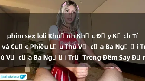 phim sex loli Khoảnh Khắc Đầy Kịch Tính: Sex  Việt Nam và Cuộc Phiêu Lưu Thú Vị của Ba Người Trẻ Trong Đêm Say Đắm