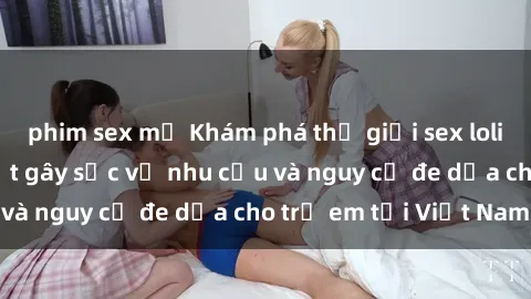 phim sex mỹ Khám phá thế giới sex loli Việt Nam: Sự thật gây sốc về nhu cầu và nguy cơ đe dọa cho trẻ em tại Việt Nam