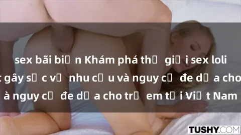 sex bãi biển Khám phá thế giới sex loli Việt Nam: Sự thật gây sốc về nhu cầu và nguy cơ đe dọa cho trẻ em tại Việt Nam