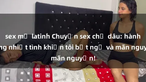 sex mỹ latinh Chuyện sex chị dâu: hành động nhiệt tình khiến tôi bất ngờ và mãn nguyện!