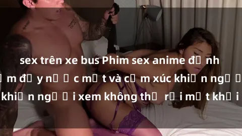 sex trên xe bus Phim sex anime đỉnh cao: Những tác phẩm đầy nước mắt và cảm xúc khiến người xem không thể rời mắt khỏi màn hình