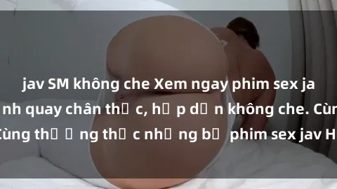 jav SM không che Xem ngay phim sex jav HD với những cảnh quay chân thực, hấp dẫn không che. Cùng thưởng thức những bộ phim sex jav HD hot nhất hiện nay!