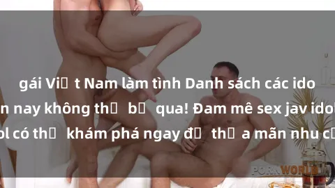 gái Việt Nam làm tình Danh sách các idol JAV hot nhất hiện nay không thể bỏ qua! Đam mê sex jav idol có thể khám phá ngay để thỏa mãn nhu cầu giải trí của mình!
