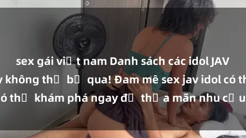 sex gái việt nam Danh sách các idol JAV hot nhất hiện nay không thể bỏ qua! Đam mê sex jav idol có thể khám phá ngay để thỏa mãn nhu cầu giải trí của mình!